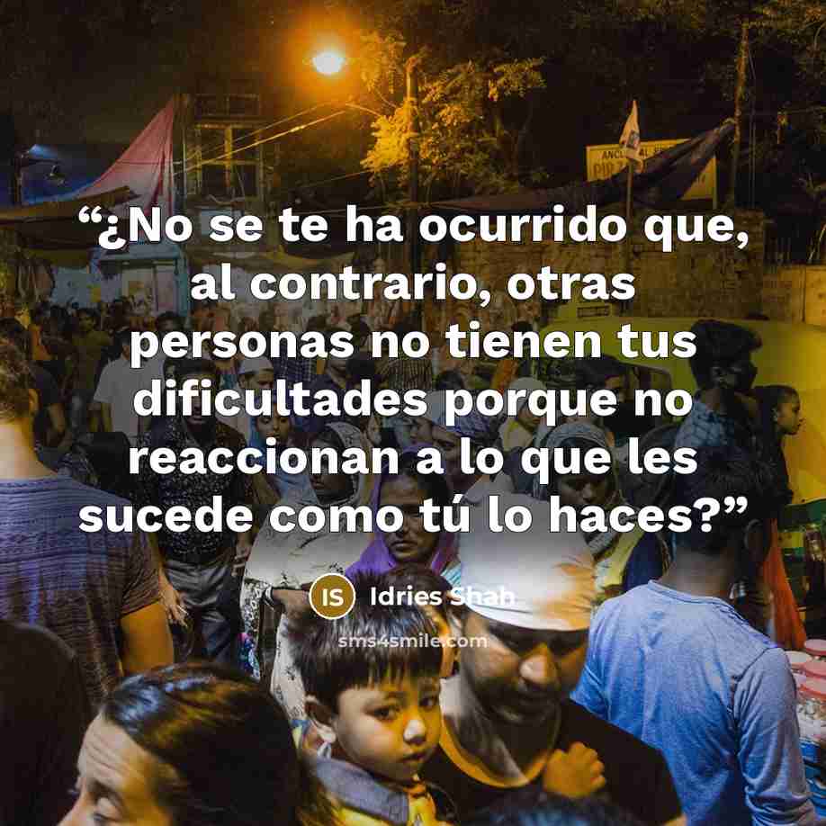 “¿No se te ha ocurrido que, al contrario, otras personas no tienen tus dificultades porque no reaccionan a lo que les sucede como tú lo haces?” quote by Idries Shah