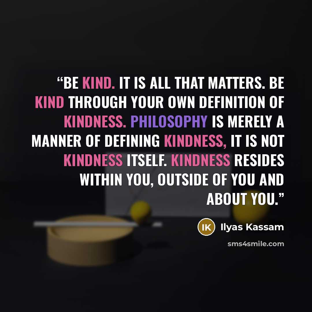 “Be Kind. It is all that matters. Be kind through your own definition of kindness. Philosophy is merely a manner of defining kindness, it is not kindness itself. Kindness resides within you, outside of you and about you.” quote by Ilyas Kassam