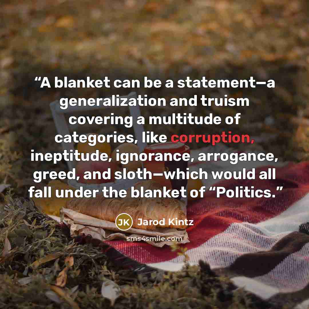 “A blanket can be a statement—a generalization and truism covering a multitude of categories, like corruption, ineptitude, ignorance, arrogance, greed, and sloth—which would all fall under the blanket of “Politics.” quote by Jarod Kintz