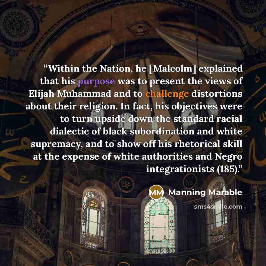 “Within the Nation, he [Malcolm] explained that his purpose was to present the views of Elijah Muhammad and to challenge distortions about their religion. In fact, his objectives were to turn upside down the standard racial dialectic of black subordination and white supremacy, and to show off his…” quote by Manning Marable