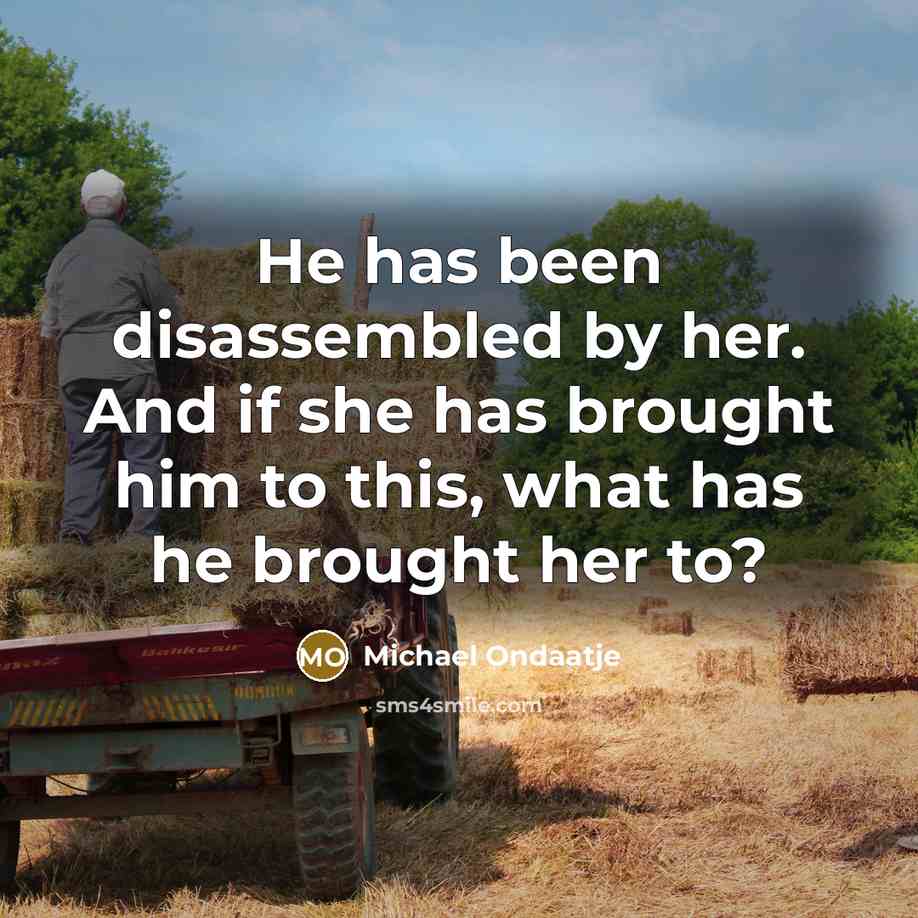 “He has been disassembled by her. And if she has brought him to this, what has he brought her to?” quote by Michael Ondaatje