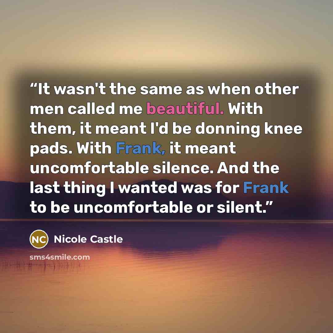 “It wasn't the same as when other men called me beautiful. With them, it meant I'd be donning knee pads. With Frank, it meant uncomfortable silence. And the last thing I wanted was for Frank to be uncomfortable or silent.” quote by Nicole Castle