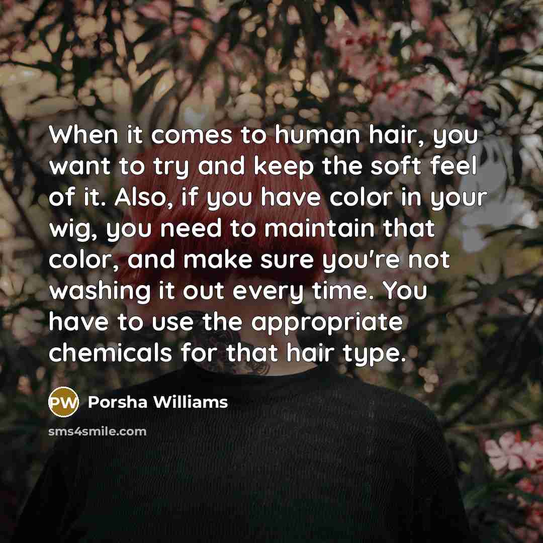“When it comes to human hair, you want to try and keep the soft feel of it. Also, if you have color in your wig, you need to maintain that color, and make sure you're not washing it out every time. You have to use the appropriate chemicals for that hair type.” quote by Porsha Williams