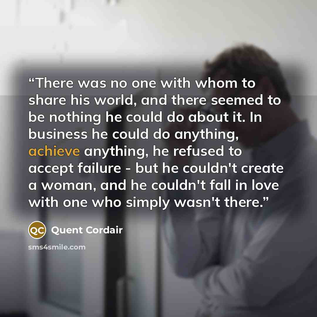 “There was no one with whom to share his world, and there seemed to be nothing he could do about it. In business he could do anything, achieve anything, he refused to accept failure - but he couldn't create a woman, and he couldn't fall in love with one who simply wasn't there.” quote by Quent Cordair