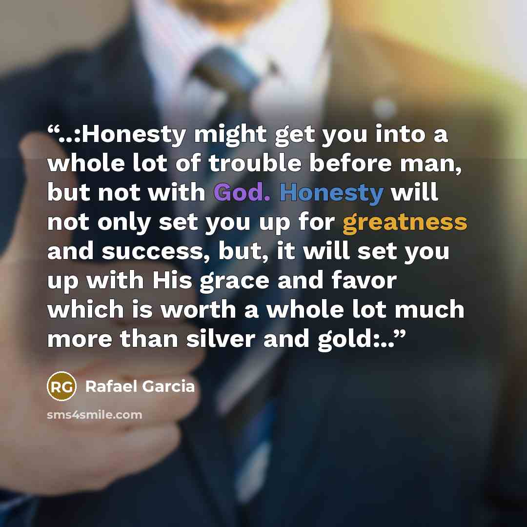“..:Honesty might get you into a whole lot of trouble before man, but not with God. Honesty will not only set you up for greatness and success, but, it will set you up with His grace and favor which is worth a whole lot much more than silver and gold:..” quote by Rafael Garcia