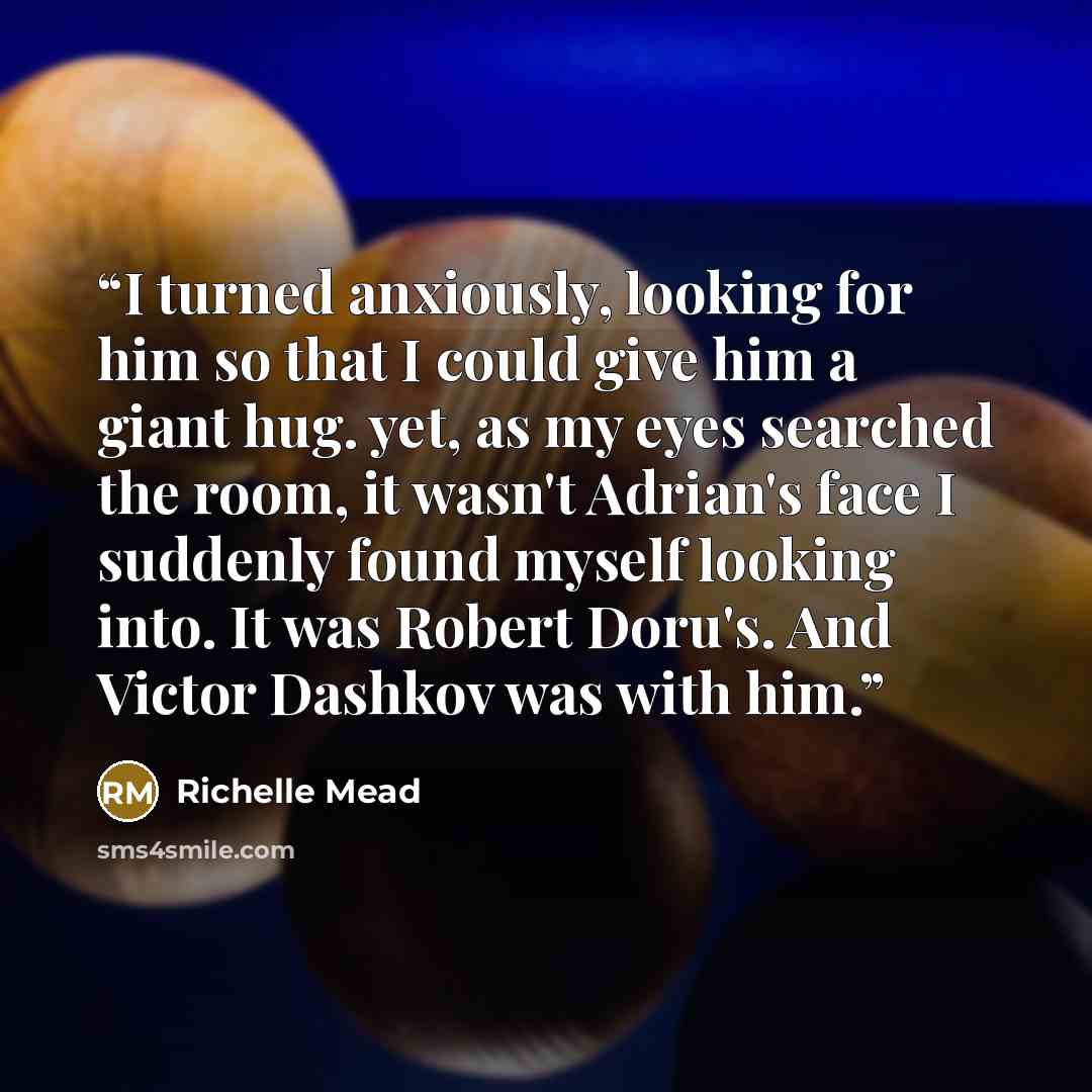“I turned anxiously, looking for him so that I could give him a giant hug. yet, as my eyes searched the room, it wasn't Adrian's face I suddenly found myself looking into. It was Robert Doru's. And Victor Dashkov was with him.” quote by Richelle Mead