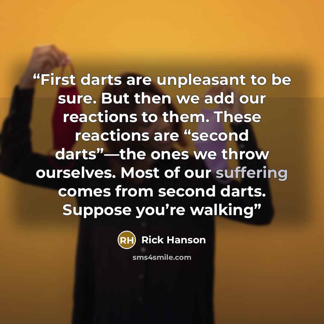 “First darts are unpleasant to be sure. But then we add our reactions to them. These reactions are “second darts”—the ones we throw ourselves. Most of our suffering comes from second darts. Suppose you’re walking” quote by Rick Hanson