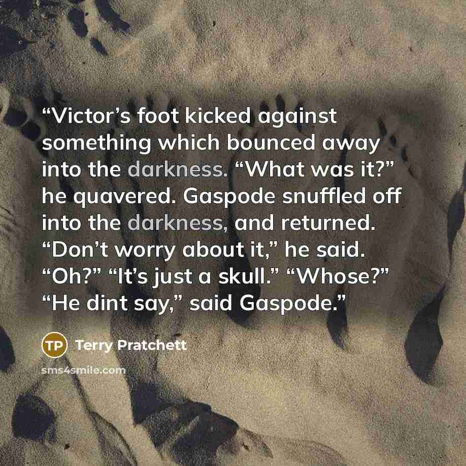 “Victor’s foot kicked against something which bounced away into the darkness. “What was it?” he quavered. Gaspode snuffled off into the darkness, and returned. “Don’t worry about it,” he said. “Oh?” “It’s just a skull.” “Whose?” “He dint say,” said Gaspode.” quote by Terry Pratchett