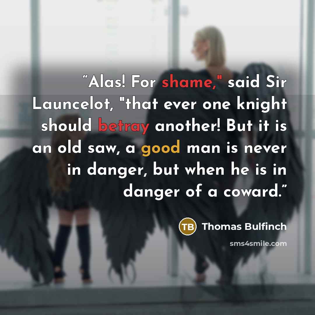“Alas! For shame," said Sir Launcelot, "that ever one knight should betray another! But it is an old saw, a good man is never in danger, but when he is in danger of a coward.” quote by Thomas Bulfinch