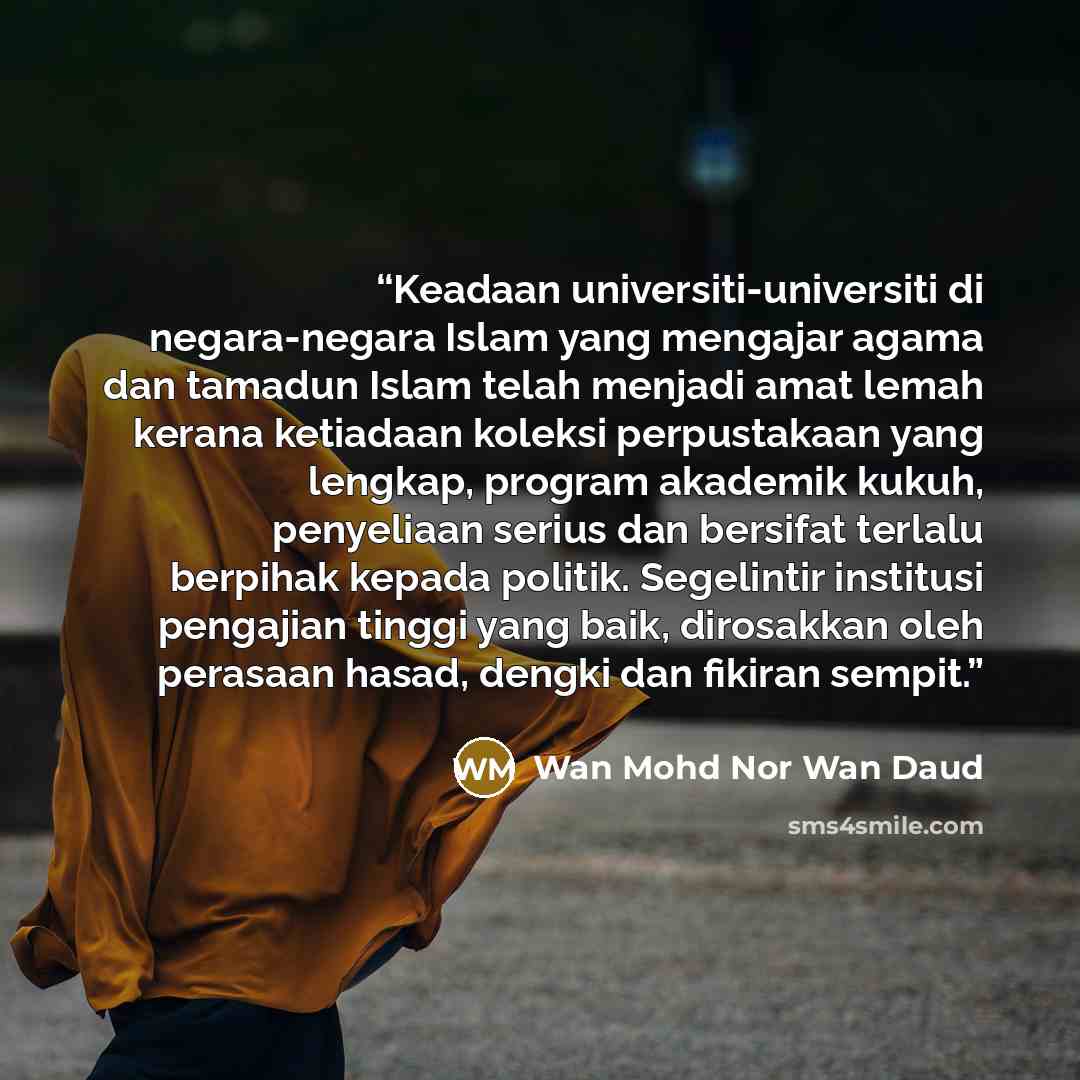 “Keadaan universiti-universiti di negara-negara Islam yang mengajar agama dan tamadun Islam telah menjadi amat lemah kerana ketiadaan koleksi perpustakaan yang lengkap, program akademik kukuh, penyeliaan serius dan bersifat terlalu berpihak kepada politik. Segelintir institusi pengajian tinggi yang…” quote by Wan Mohd Nor Wan Daud
