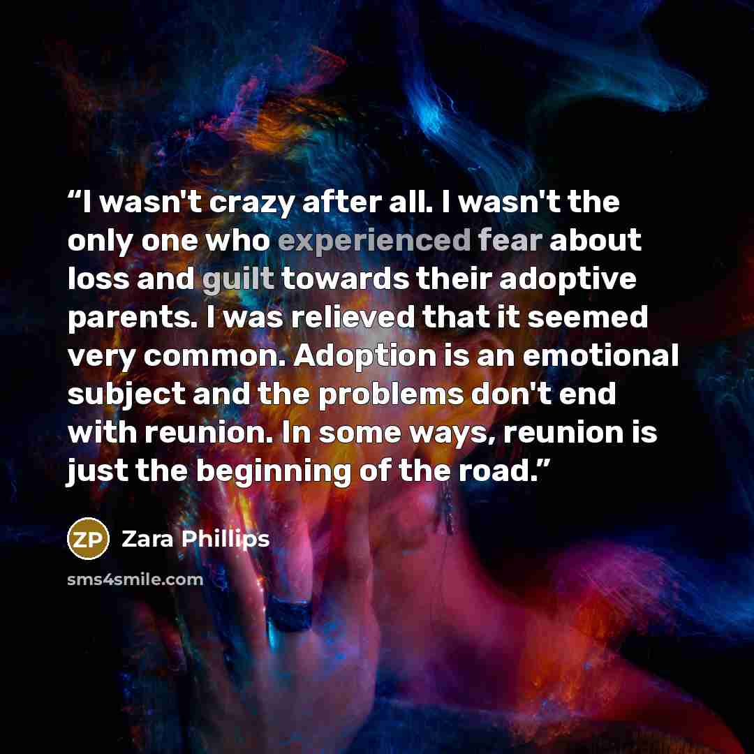 “I wasn't crazy after all. I wasn't the only one who experienced fear about loss and guilt towards their adoptive parents. I was relieved that it seemed very common. Adoption is an emotional subject and the problems don't end with reunion. In some ways, reunion is just the beginning of the road.” quote by Zara Phillips