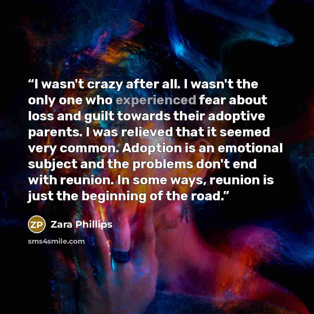 “I wasn't crazy after all. I wasn't the only one who experienced fear about loss and guilt towards their adoptive parents. I was relieved that it seemed very common. Adoption is an emotional subject and the problems don't end with reunion. In some ways, reunion is just the beginning of the road.” quote by Zara Phillips