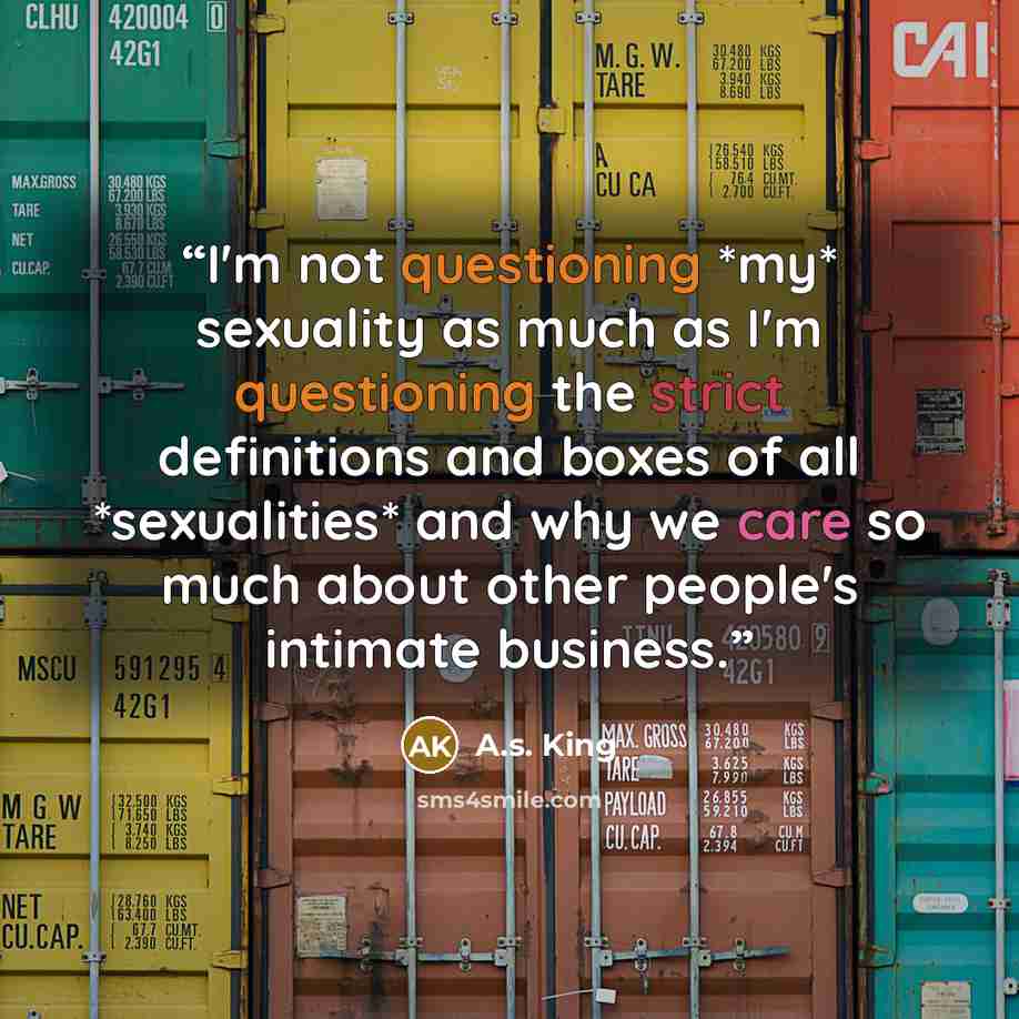 “I'm not questioning *my* sexuality as much as I'm questioning the strict definitions and boxes of all *sexualities* and why we care so much about other people's intimate business.” quote by A.S. King