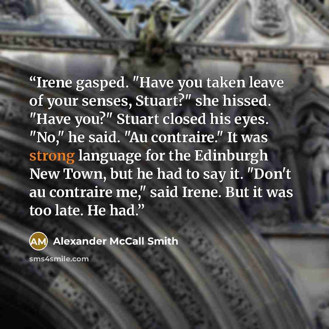 “Irene gasped. "Have you taken leave of your senses, Stuart?" she hissed. "Have you?" Stuart closed his eyes. "No," he said. "Au contraire." It was strong language for the Edinburgh New Town, but he had to say it. "Don't au contraire me," said Irene. But it was too late. He had.” quote by Alexander McCall Smith