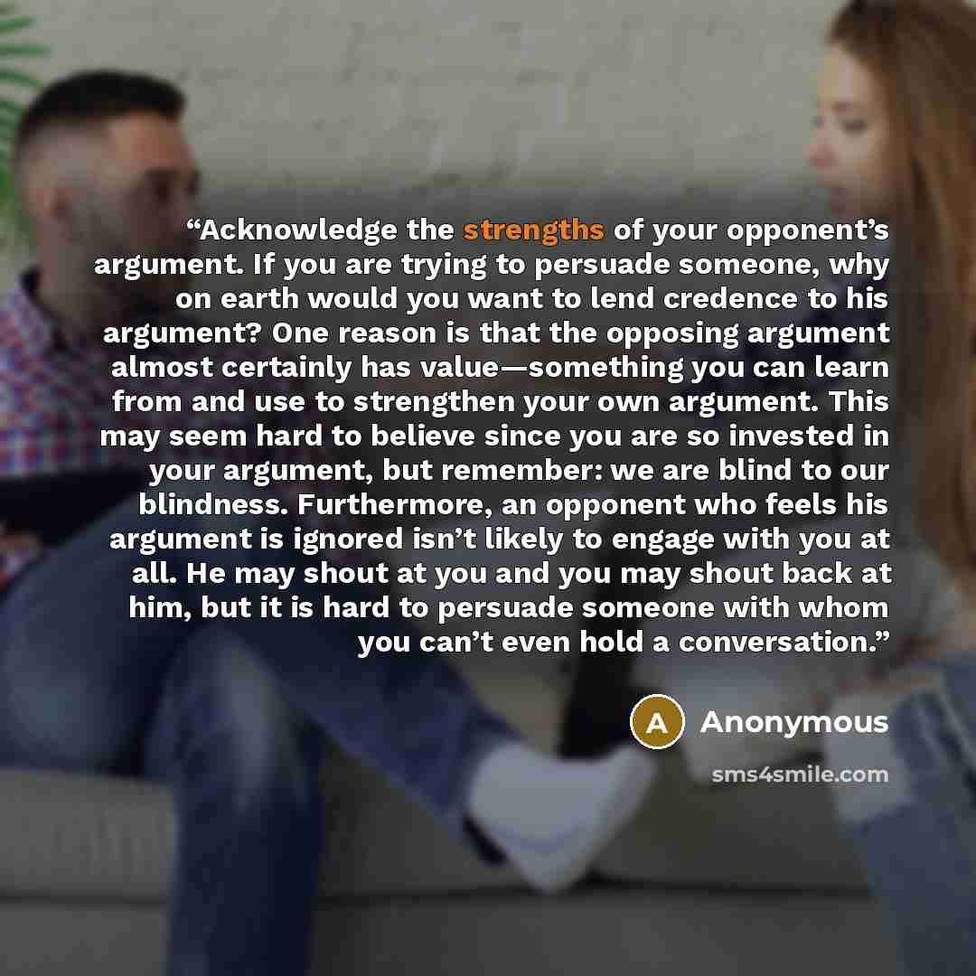“Acknowledge the strengths of your opponent’s argument. If you are trying to persuade someone, why on earth would you want to lend credence to his argument? One reason is that the opposing argument almost certainly has value—something you can learn from and use to strengthen your own argument. This…” quote by Anonymous
