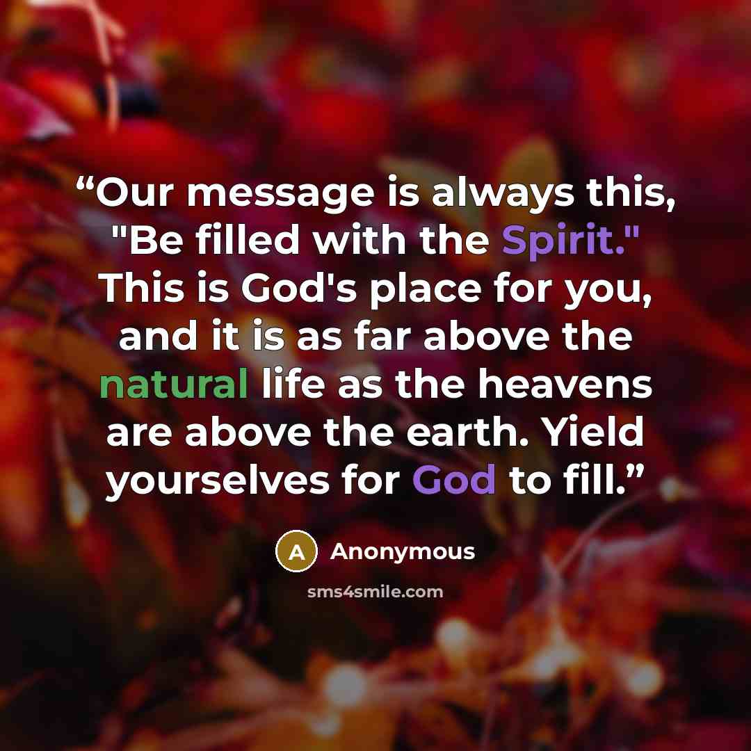 “Our message is always this, "Be filled with the Spirit." This is God's place for you, and it is as far above the natural life as the heavens are above the earth. Yield yourselves for God to fill.” quote by Anonymous