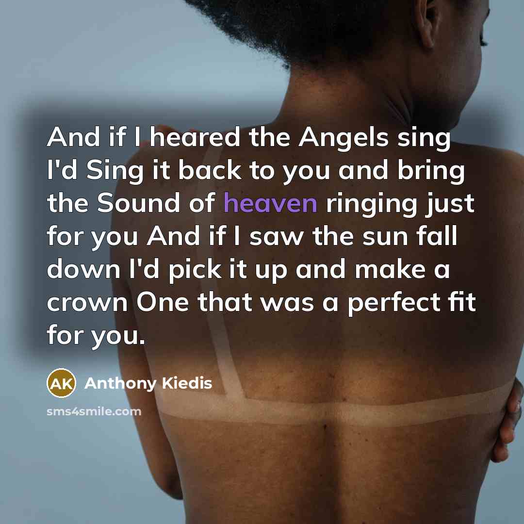 “And if I heared the Angels sing I'd Sing it back to you and bring the Sound of heaven ringing just for you And if I saw the sun fall down I'd pick it up and make a crown One that was a perfect fit for you.” quote by Anthony Kiedis