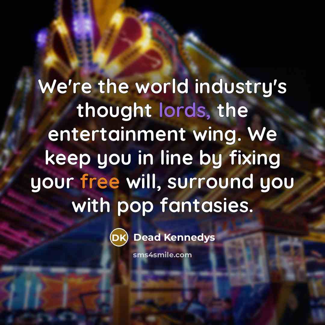 “We're the world industry's thought lords, the entertainment wing. We keep you in line by fixing your free will, surround you with pop fantasies.” quote by Dead Kennedys