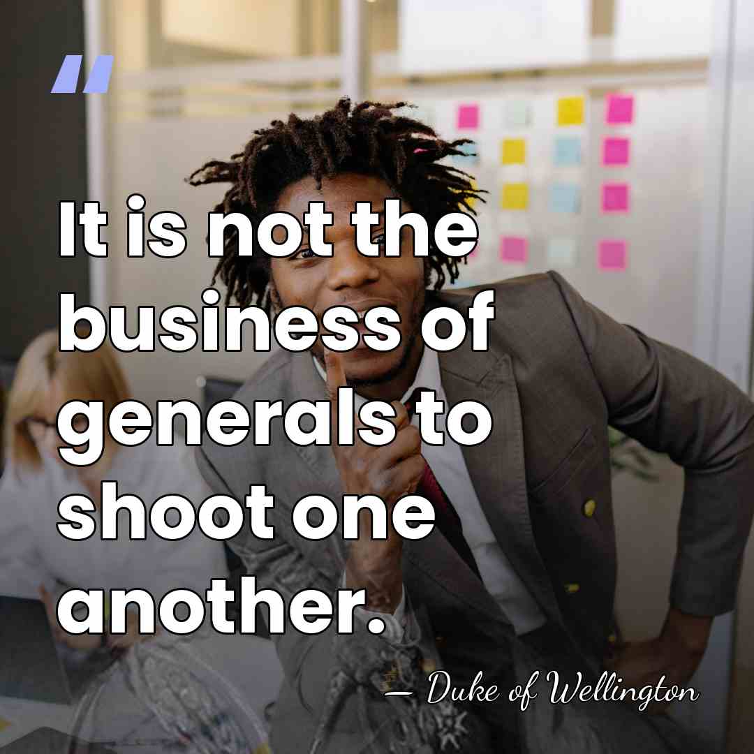 It is not the business of generals to shoot one another. - Duke of Wellington