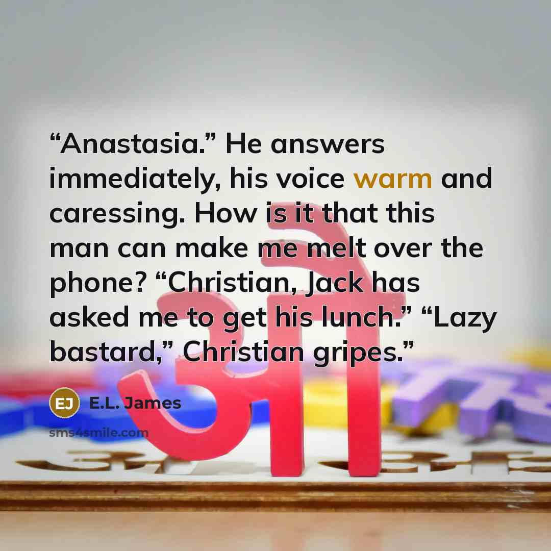 “Anastasia.” He answers immediately, his voice warm and caressing. How is it that this man can make me melt over the phone? “Christian, Jack has asked me to get his lunch.” “Lazy bastard,” Christian gripes.” quote by E.L. James