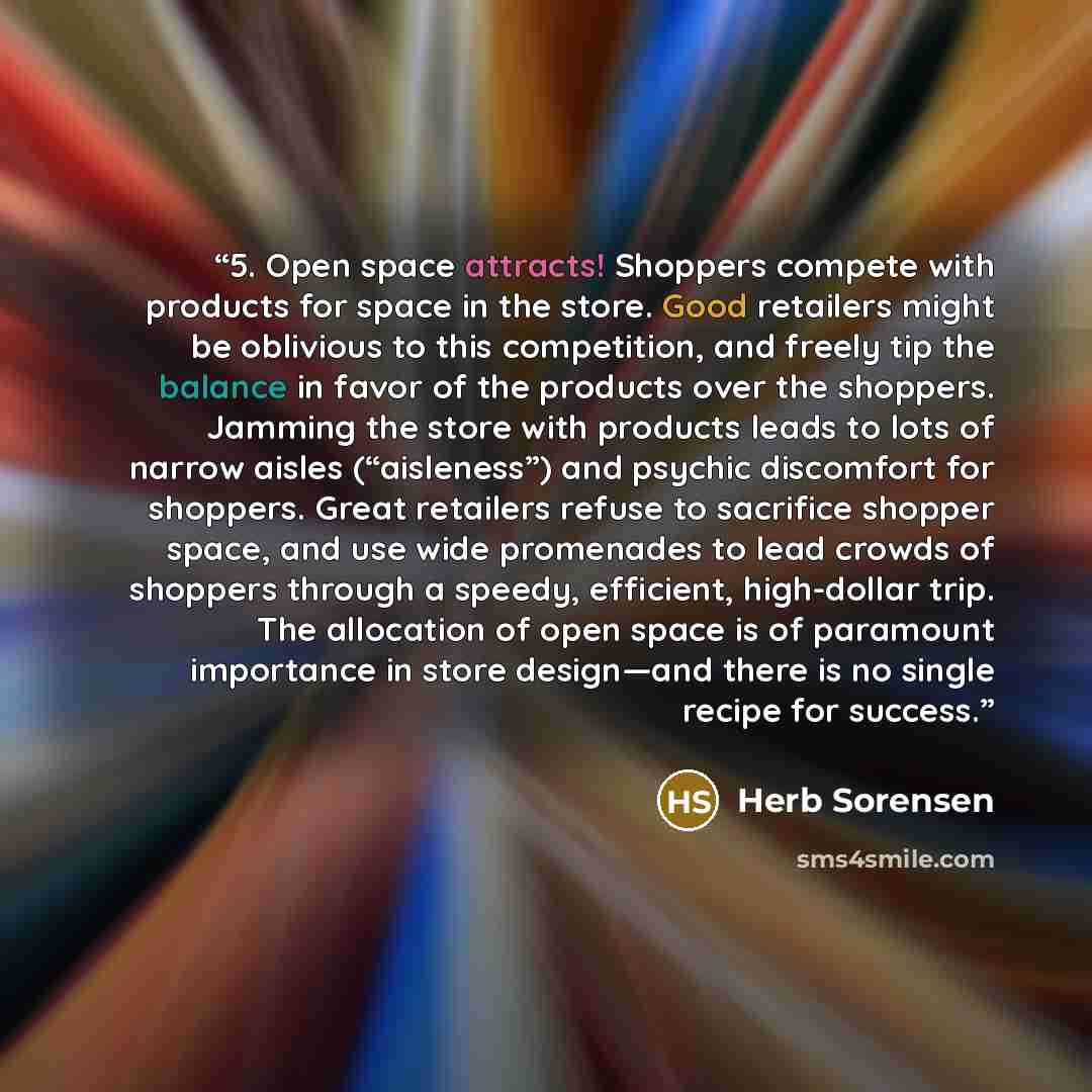 “5. Open space attracts! Shoppers compete with products for space in the store. Good retailers might be oblivious to this competition, and freely tip the balance in favor of the products over the shoppers. Jamming the store with products leads to lots of narrow aisles (“aisleness”) and psychic…” quote by Herb Sorensen