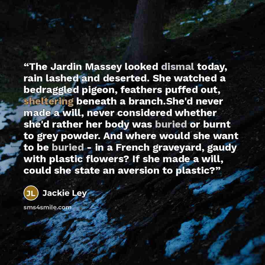 “The Jardin Massey looked dismal today, rain lashed and deserted. She watched a bedraggled pigeon, feathers puffed out, sheltering beneath a branch.She'd never made a will, never considered whether she'd rather her body was buried or burnt to grey powder. And where would she want to be buried - in…” quote by Jackie Ley
