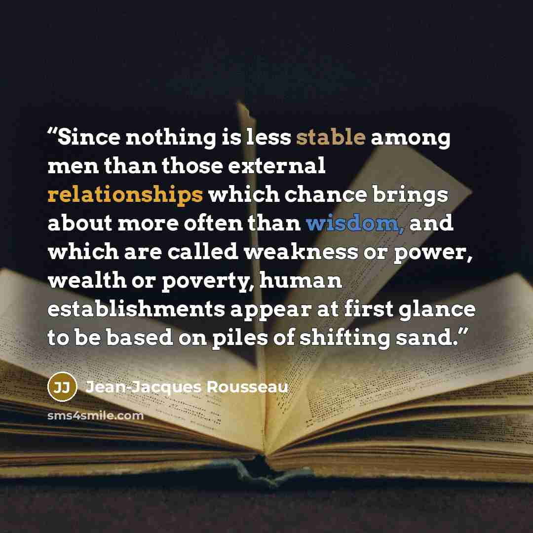 “Since nothing is less stable among men than those external relationships which chance brings about more often than wisdom, and which are called weakness or power, wealth or poverty, human establishments appear at first glance to be based on piles of shifting sand.” quote by Jean-Jacques Rousseau