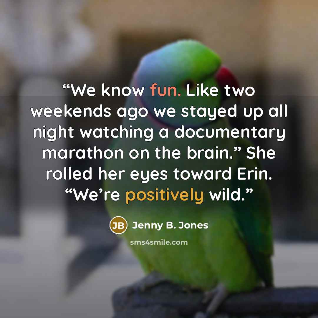 “We know fun. Like two weekends ago we stayed up all night watching a documentary marathon on the brain.” She rolled her eyes toward Erin. “We’re positively wild.” quote by Jenny B. Jones
