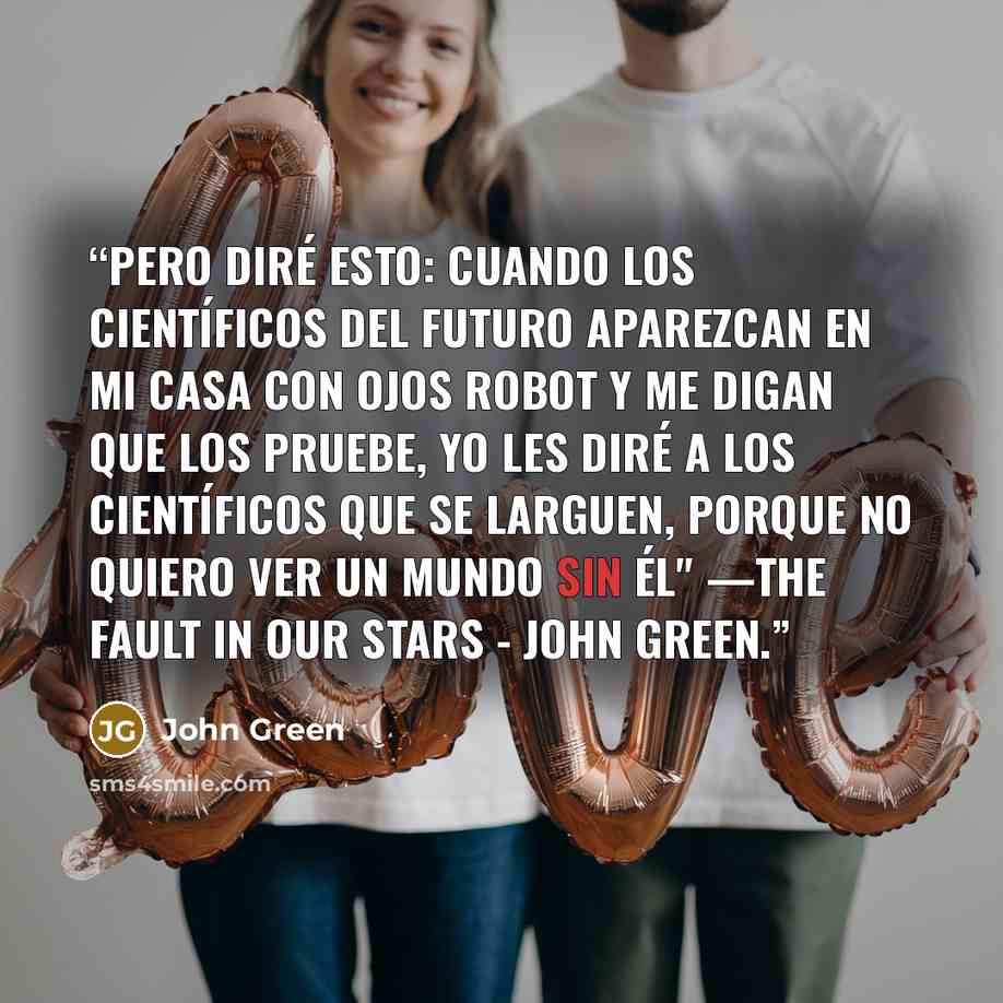 “Pero diré esto: Cuando los científicos del futuro aparezcan en mi casa con ojos robot y me digan que los pruebe, yo les diré a los científicos que se larguen, porque no quiero ver un mundo sin él" —The Fault in Our Stars - John Green.” quote by John Green