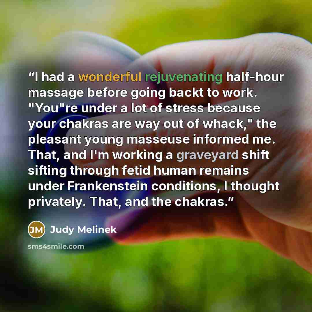 “I had a wonderful rejuvenating half-hour massage before going backt to work. "You"re under a lot of stress because your chakras are way out of whack," the pleasant young masseuse informed me. That, and I'm working a graveyard shift sifting through fetid human remains under Frankenstein conditions…” quote by Judy Melinek