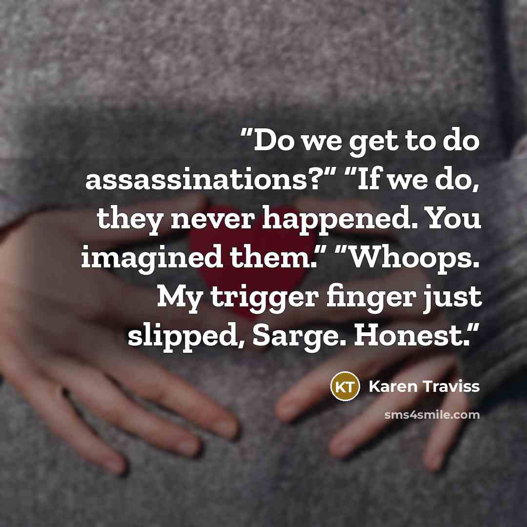 “Do we get to do assassinations?” “If we do, they never happened. You imagined them.” “Whoops. My trigger finger just slipped, Sarge. Honest.” quote by Karen Traviss