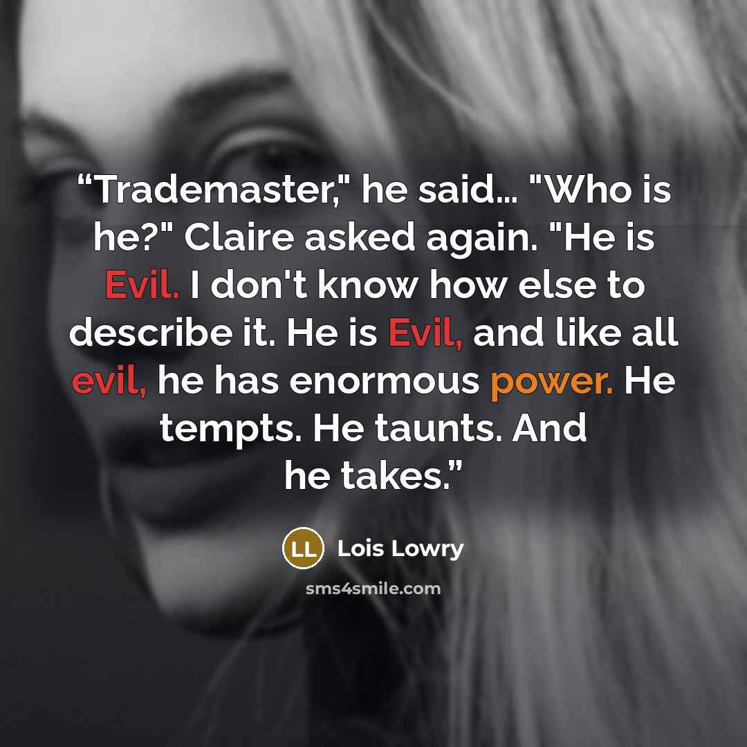 “Trademaster," he said… "Who is he?" Claire asked again. "He is Evil. I don't know how else to describe it. He is Evil, and like all evil, he has enormous power. He tempts. He taunts. And he takes.” quote by Lois Lowry