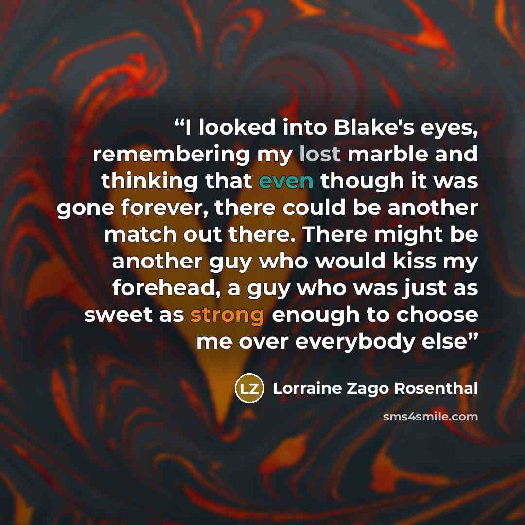 “I looked into Blake's eyes, remembering my lost marble and thinking that even though it was gone forever, there could be another match out there. There might be another guy who would kiss my forehead, a guy who was just as sweet as strong enough to choose me over everybody else” quote by Lorraine Zago Rosenthal