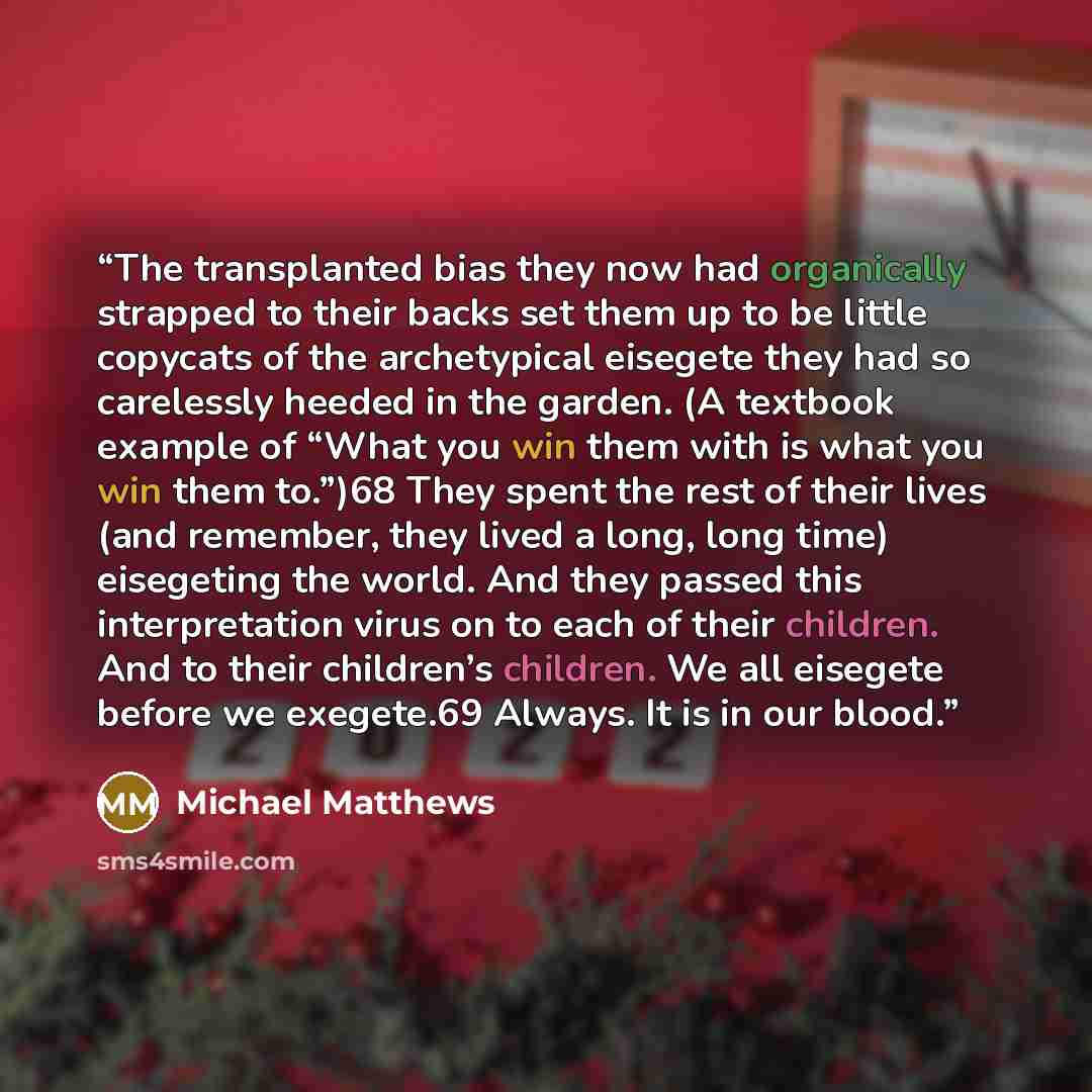 “The transplanted bias they now had organically strapped to their backs set them up to be little copycats of the archetypical eisegete they had so carelessly heeded in the garden. (A textbook example of “What you win them with is what you win them to.”)68 They spent the rest of their lives (and…” quote by Michael Matthews