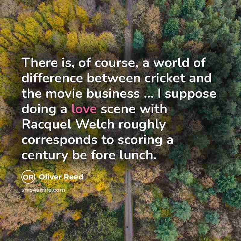 “There is, of course, a world of difference between cricket and the movie business ... I suppose doing a love scene with Racquel Welch roughly corresponds to scoring a century be fore lunch.” quote by Oliver Reed