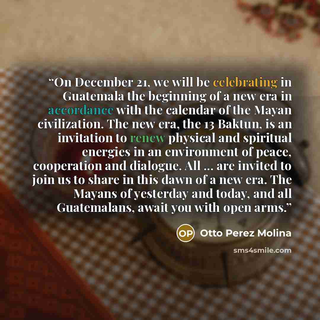 “On December 21, we will be celebrating in Guatemala the beginning of a new era in accordance with the calendar of the Mayan civilization. The new era, the 13 Baktun, is an invitation to renew physical and spiritual energies in an environment of peace, cooperation and dialogue. All ... are invited…” quote by Otto Perez Molina
