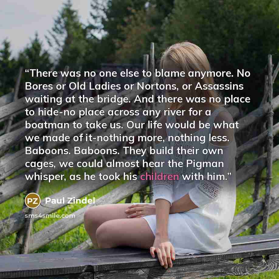 “There was no one else to blame anymore. No Bores or Old Ladies or Nortons, or Assassins waiting at the bridge. And there was no place to hide-no place across any river for a boatman to take us. Our life would be what we made of it-nothing more, nothing less. Baboons. Baboons. They build their own…” quote by Paul Zindel