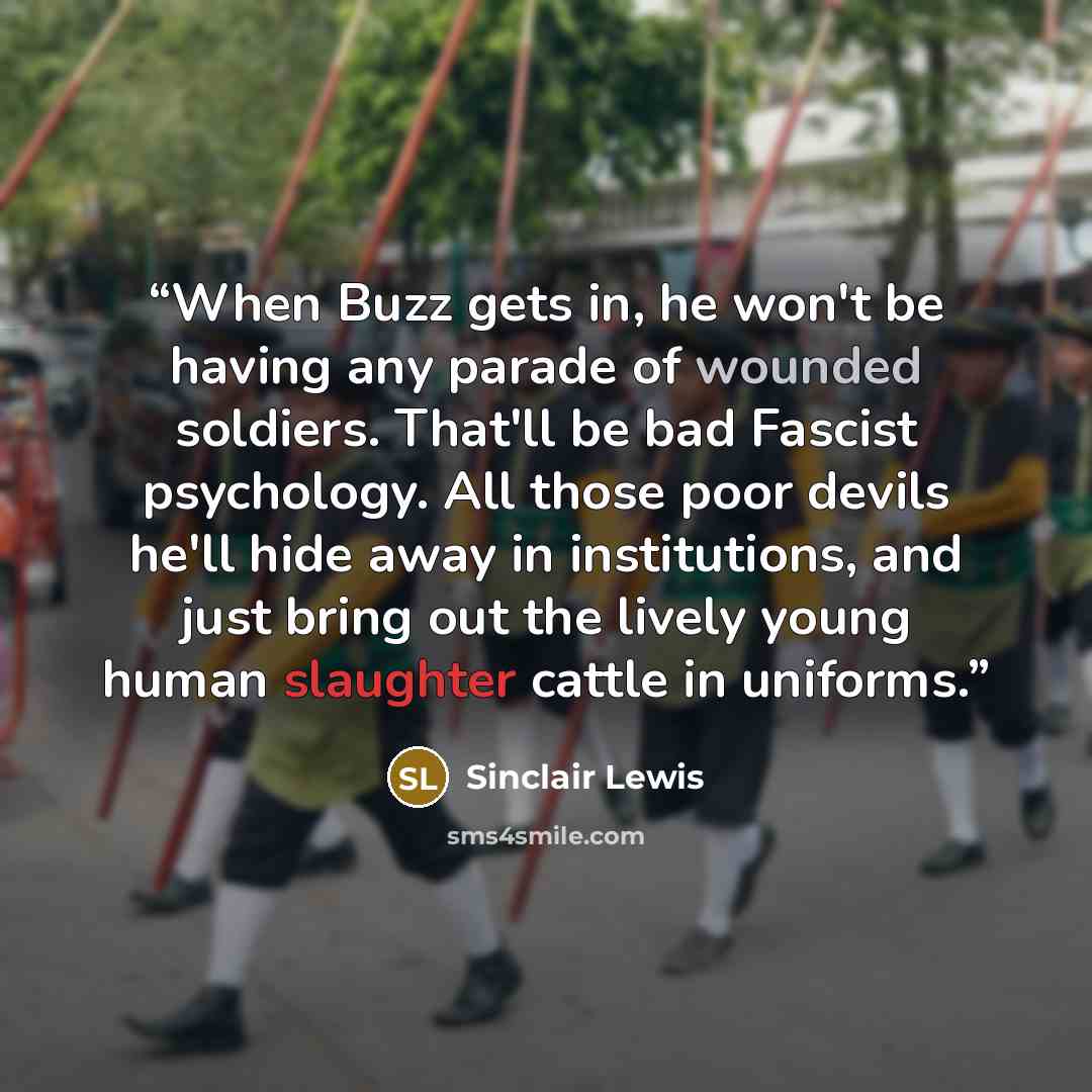 “When Buzz gets in, he won't be having any parade of wounded soldiers. That'll be bad Fascist psychology. All those poor devils he'll hide away in institutions, and just bring out the lively young human slaughter cattle in uniforms.” quote by Sinclair Lewis