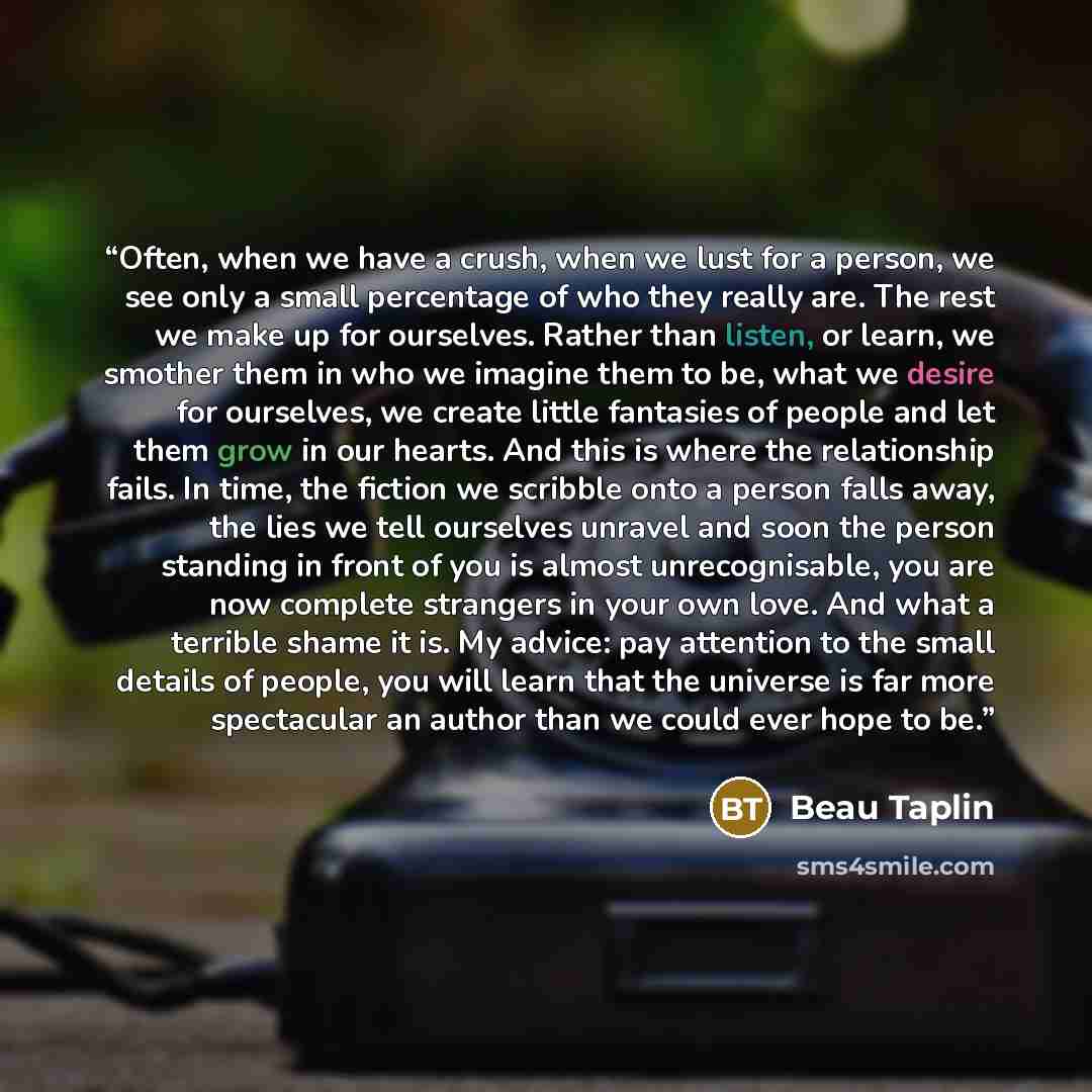 “Often, when we have a crush, when we lust for a person, we see only a small percentage of who they really are. The rest we make up for ourselves. Rather than listen, or learn, we smother them in who we imagine them to be, what we desire for ourselves, we create little fantasies of people and let…” quote by Beau Taplin