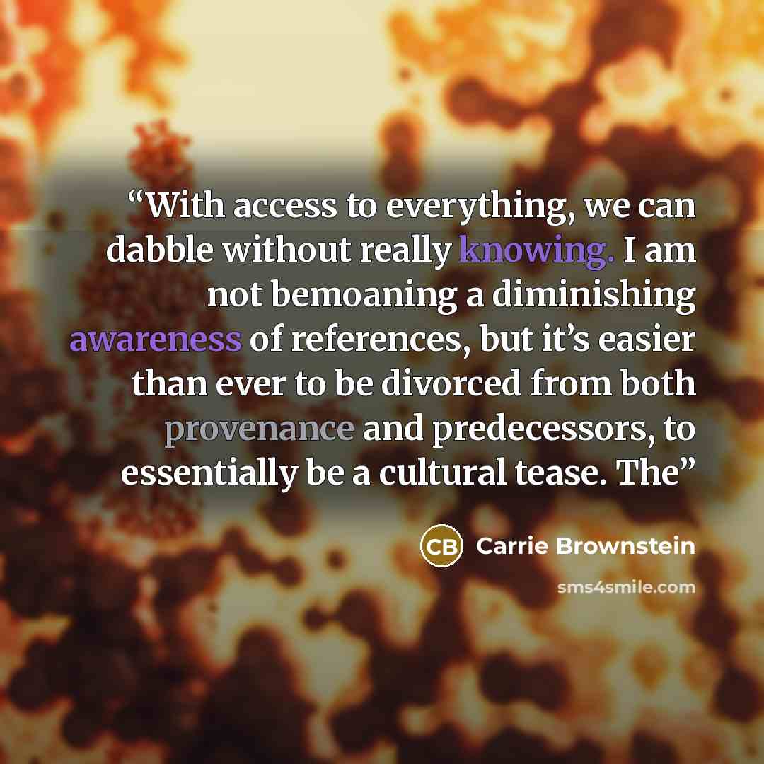 “With access to everything, we can dabble without really knowing. I am not bemoaning a diminishing awareness of references, but it’s easier than ever to be divorced from both provenance and predecessors, to essentially be a cultural tease. The” quote by Carrie Brownstein