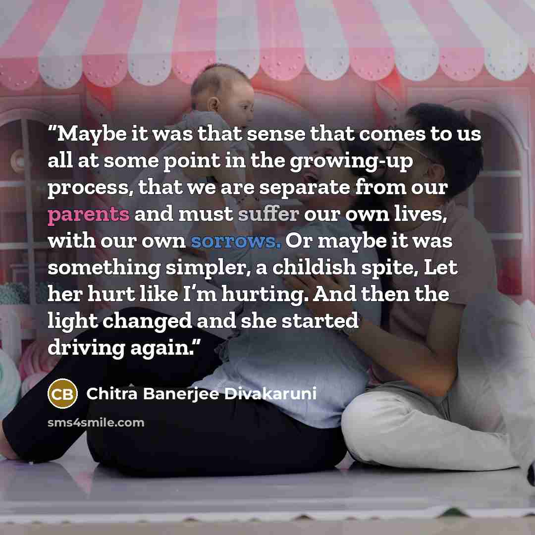 “Maybe it was that sense that comes to us all at some point in the growing-up process, that we are separate from our parents and must suffer our own lives, with our own sorrows. Or maybe it was something simpler, a childish spite, Let her hurt like I’m hurting. And then the light changed and she…” quote by Chitra Banerjee Divakaruni