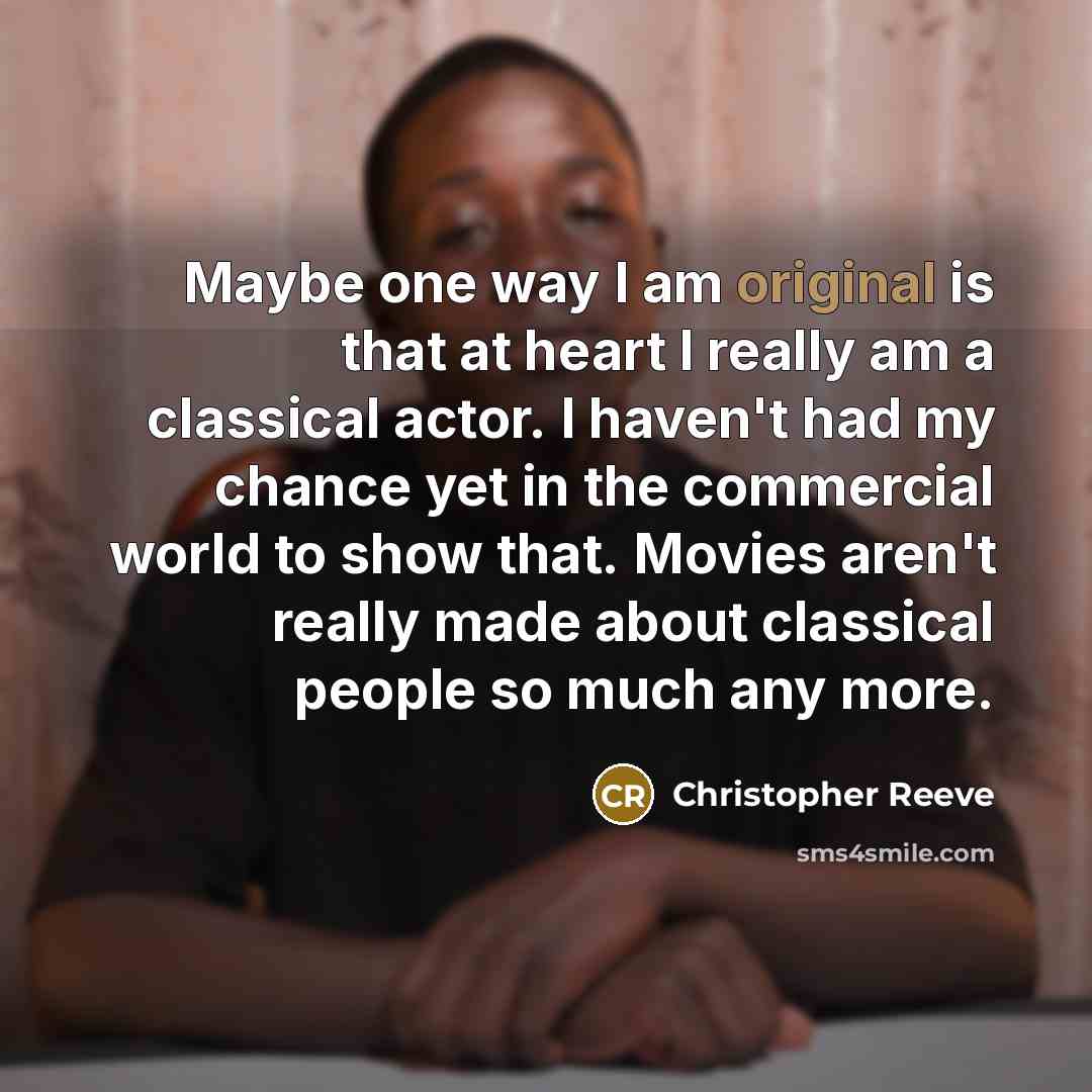 “Maybe one way I am original is that at heart I really am a classical actor. I haven't had my chance yet in the commercial world to show that. Movies aren't really made about classical people so much any more.” quote by Christopher Reeve
