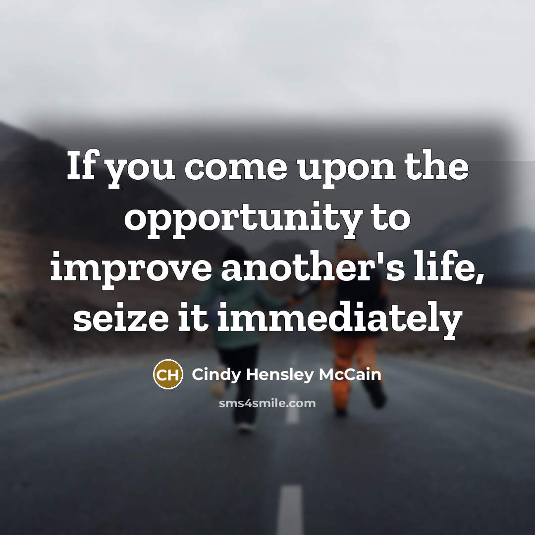 “If you come upon the opportunity to improve another's life, seize it immediately” quote by Cindy Hensley McCain