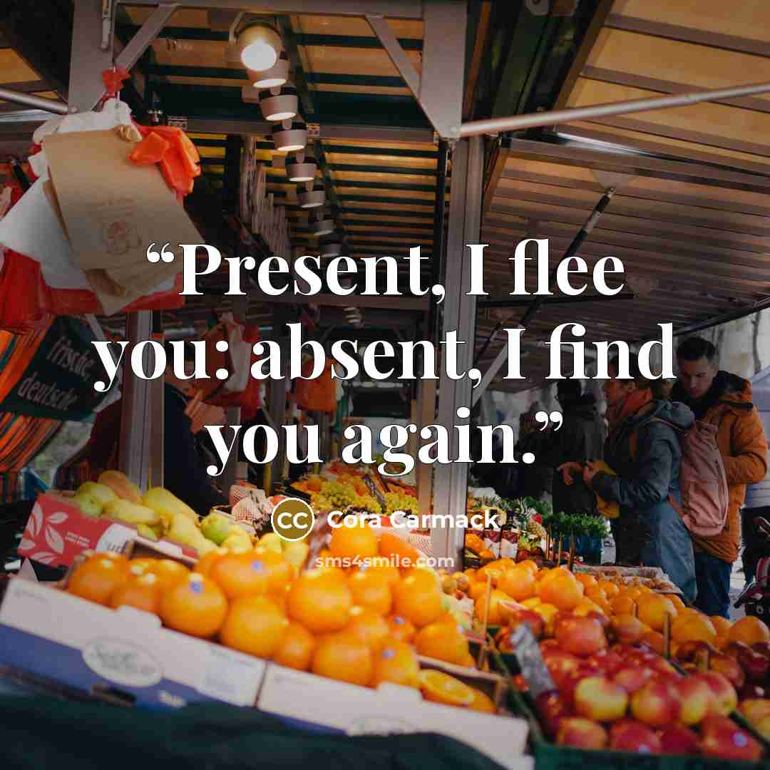 “Present, I flee you: absent, I find you again.” quote by Cora Carmack