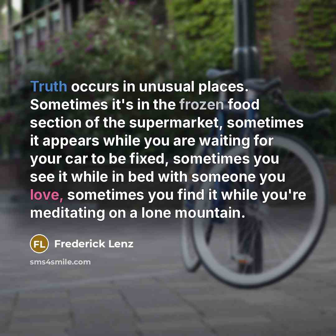 “Truth occurs in unusual places. Sometimes it's in the frozen food section of the supermarket, sometimes it appears while you are waiting for your car to be fixed, sometimes you see it while in bed with someone you love, sometimes you find it while you're meditating on a lone mountain.” quote by Frederick Lenz