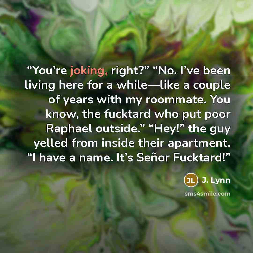 “You’re joking, right?” “No. I’ve been living here for a while—like a couple of years with my roommate. You know, the fucktard who put poor Raphael outside.” “Hey!” the guy yelled from inside their apartment. “I have a name. It’s Señor Fucktard!” quote by J. Lynn