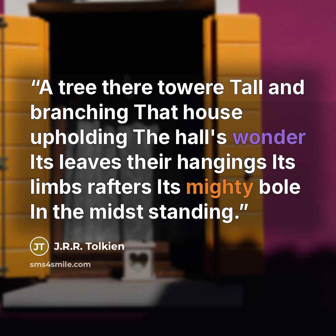 “A tree there towere Tall and branching That house upholding The hall's wonder Its leaves their hangings Its limbs rafters Its mighty bole In the midst standing.” quote by J.R.R. Tolkien