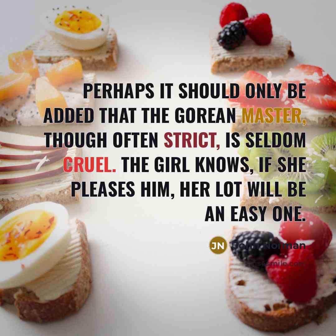 “Perhaps it should only be added that the Gorean master, though often strict, is seldom cruel. The girl knows, if she pleases him, her lot will be an easy one.” quote by John Norman