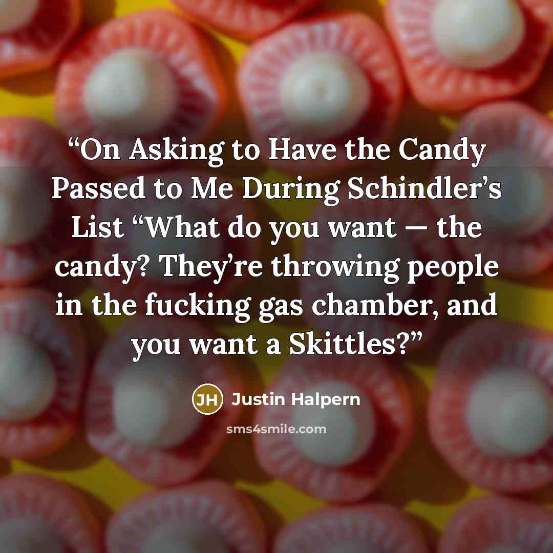 “On Asking to Have the Candy Passed to Me During Schindler’s List “What do you want — the candy? They’re throwing people in the fucking gas chamber, and you want a Skittles?” quote by Justin Halpern
