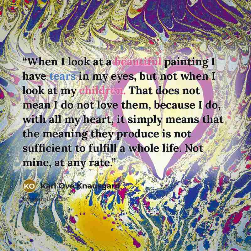 “When I look at a beautiful painting I have tears in my eyes, but not when I look at my children. That does not mean I do not love them, because I do, with all my heart, it simply means that the meaning they produce is not sufficient to fulfill a whole life. Not mine, at any rate.” quote by Karl Ove Knausgård